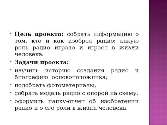 Цель проекта: собрать информацию о том, кто и как изобрел радио; какую роль радио играло и играет в жизни человека. Задачи проекта: изучить историю создания радио и биографию основоположника; подобрать фотоматериалы; собрать модель радио с опорой на схему; оформить папку-отчет об изобретении радио и о его роли в жизни человека.  