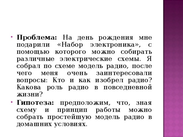 Проблема: На день рождения мне подарили «Набор электроника», с помощью которого можно собирать различные электрические схемы. Я собрал по схеме модель радио, после чего меня очень заинтересовали вопросы: Кто и как изобрел радио? Какова роль радио в повседневной жизни? Гипотеза: предположим, что, зная схему и принцип работы можно собрать простейшую модель радио в домашних условиях.  