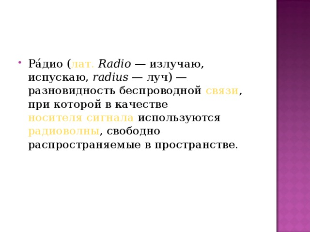 Ра́дио ( лат.   Radio  — излучаю, испускаю,  radius  — луч) — разновидность беспроводной  связи , при которой в качестве  носителя сигнала  используются  радиоволны , свободно распространяемые в пространстве.  