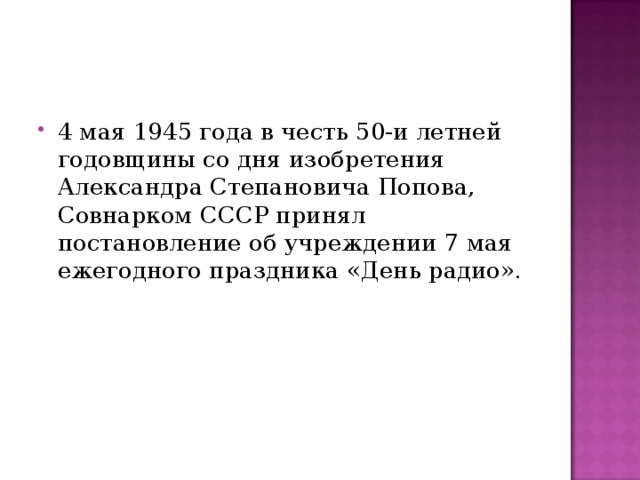 4 мая 1945 года в честь 50-и летней годовщины со дня изобретения Александра Степановича Попова, Совнарком СССР принял постановление об учреждении 7 мая ежегодного праздника «День радио».  