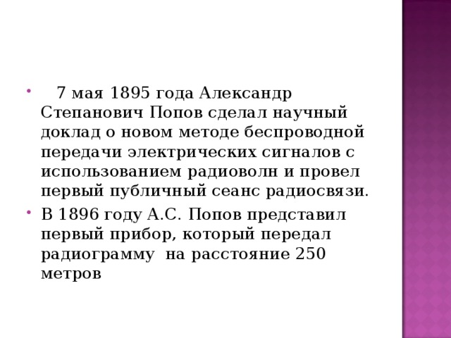  7 мая 1895 года Александр Степанович Попов сделал научный доклад о новом методе беспроводной передачи электрических сигналов с использованием радиоволн и провел первый публичный сеанс радиосвязи. В 1896 году А.С. Попов представил первый прибор, который передал радиограмму на расстояние 250 метров 