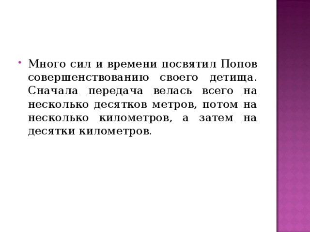 Много сил и времени посвятил Попов совершенствованию своего детища. Сначала передача велась всего на несколько десятков метров, потом на несколько километров, а затем на десятки километров. 