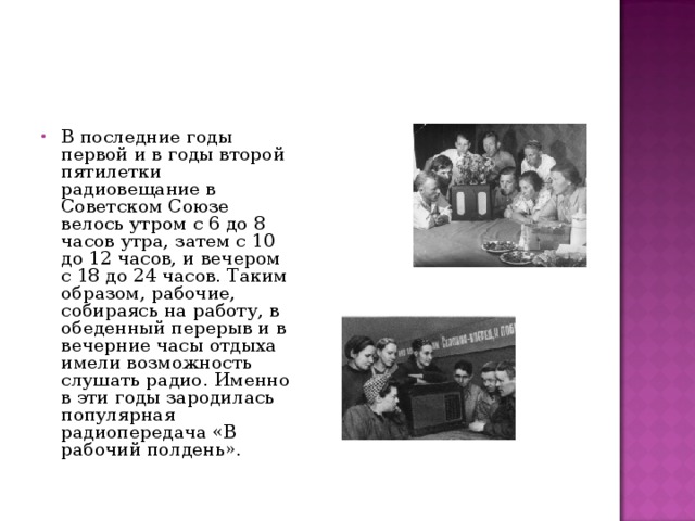 В последние годы первой и в годы второй пятилетки радиовещание в Советском Союзе велось утром с 6 до 8 часов утра, затем с 10 до 12 часов, и вечером с 18 до 24 часов. Таким образом, рабочие, собираясь на работу, в обеденный перерыв и в вечерние часы отдыха имели возможность слушать радио. Именно в эти годы зародилась популярная радиопередача «В рабочий полдень». 