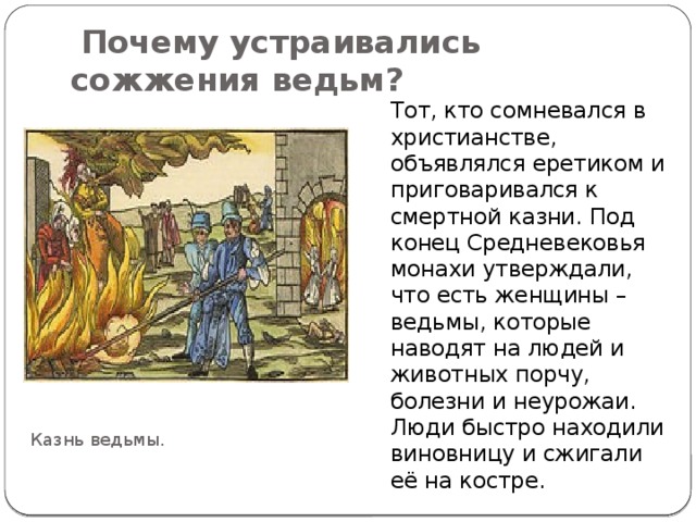  Почему устраивались сожжения ведьм?   Тот, кто сомневался в христианстве, объявлялся еретиком и приговаривался к смертной казни. Под конец Средневековья монахи утверждали, что есть женщины – ведьмы, которые наводят на людей и животных порчу, болезни и неурожаи. Люди быстро находили виновницу и сжигали её на костре. Казнь ведьмы. 