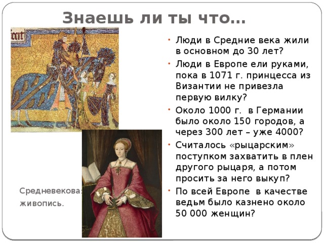   Знаешь ли ты что… Люди в Средние века жили в основном до 30 лет? Люди в Европе ели руками, пока в 1071 г. принцесса из Византии не привезла первую вилку? Около 1000 г. в Германии было около 150 городов, а через 300 лет – уже 4000? Считалось «рыцарским» поступком захватить в плен другого рыцаря, а потом просить за него выкуп? По всей Европе в качестве ведьм было казнено около 50 000 женщин? Средневековая живопись. 