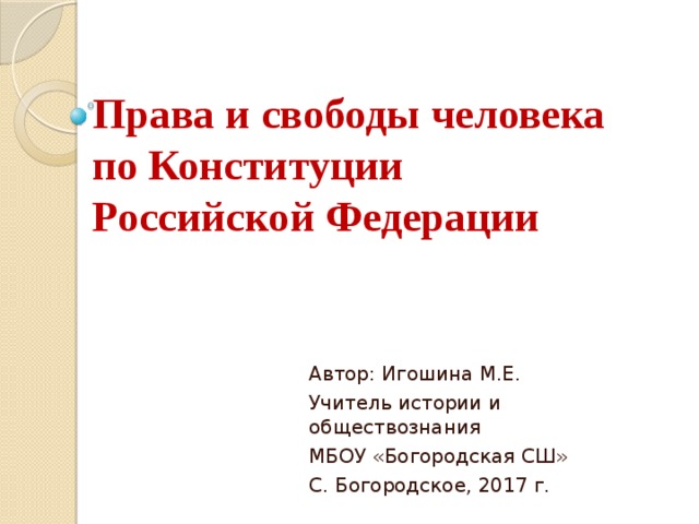 Права и свободы человека  по Конституции  Российской Федерации Автор: Игошина М.Е. Учитель истории и обществознания МБОУ «Богородская СШ» С. Богородское, 2017 г. 