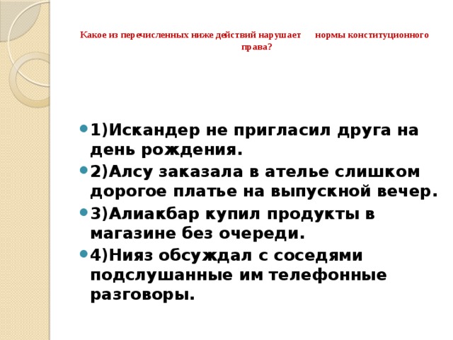  Какое из перечисленных ниже действий нарушает нормы конституционного права?   1)Искандер не пригласил друга на день рождения. 2)Алсу заказала в ателье слишком дорогое платье на выпускной вечер. 3)Алиакбар купил продукты в магазине без очереди. 4)Нияз обсуждал с соседями подслушанные им телефонные разговоры. 
