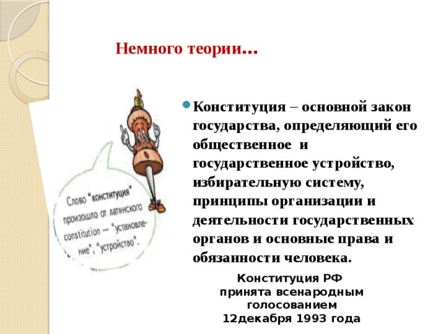 Немного теории … Конституция – основной закон государства, определяющий его общественное и государственное устройство, избирательную систему, принципы организации и деятельности государственных органов и основные права и обязанности человека. Конституция РФ принята всенародным голосованием 12декабря 1993 года 