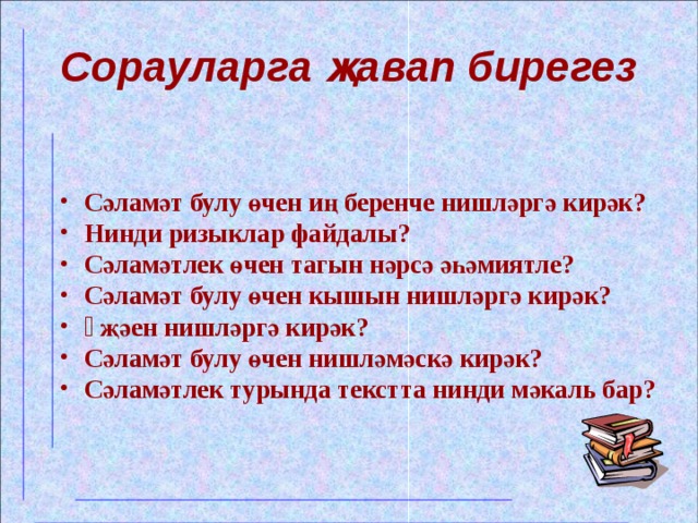 Сорауларга җавап бирегез  Сәламәт булу өчен иң беренче нишләргә кирәк? Нинди ризыклар файдалы? Сәламәтлек өчен тагын нәрсә әһәмиятле? Сәламәт булу өчен кышын нишләргә кирәк? Ə җәен нишләргә кирәк? Сәламәт булу өчен нишләмәскә кирәк? Сәламәтлек турында текстта нинди мәкаль бар?  