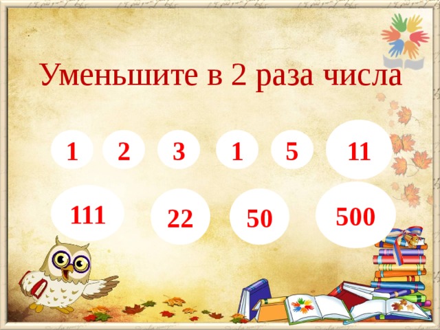 Уменьшите в 2 раза числа   2, 4, 6, 8, 10, 22,   222, 44, 100, 1000 11 1 2 3 1 5 500 111 22 50 