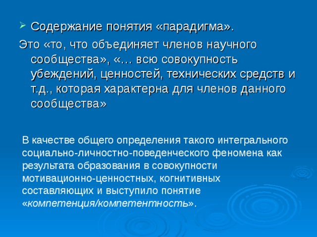 Содержание понятия «парадигма». Это «то, что объединяет членов научного сообщества», «… всю совокупность убеждений, ценностей, технических средств и т.д., которая характерна для членов данного сообщества» В качестве общего определения такого интегрального социально-личностно-поведенческого феномена как результата образования в совокупности мотивационно-ценностных, когнитивных составляющих и выступило понятие « компетенция/компетентность ». 