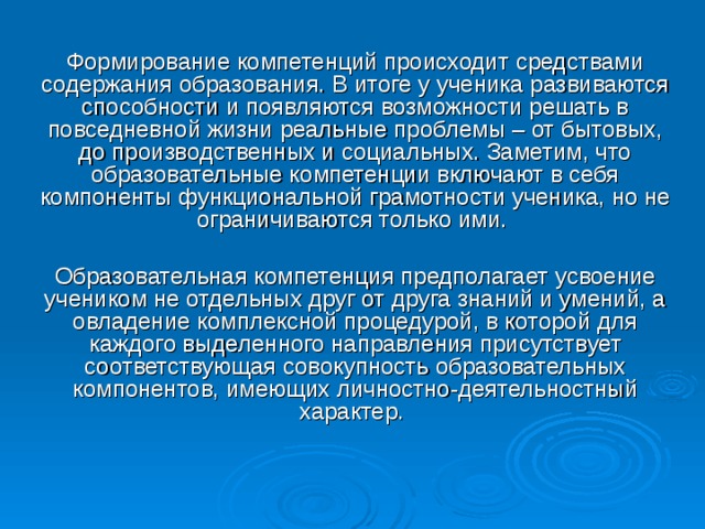 Формирование компетенций происходит средствами содержания образования. В итоге у ученика развиваются способности и появляются возможности решать в повседневной жизни реальные проблемы – от бытовых, до производственных и социальных. Заметим, что образовательные компетенции включают в себя компоненты функциональной грамотности ученика, но не ограничиваются только ими.   Образовательная компетенция предполагает усвоение учеником не отдельных друг от друга знаний и умений, а овладение комплексной процедурой, в которой для каждого выделенного направления присутствует соответствующая совокупность образовательных компонентов, имеющих личностно-деятельностный характер.     