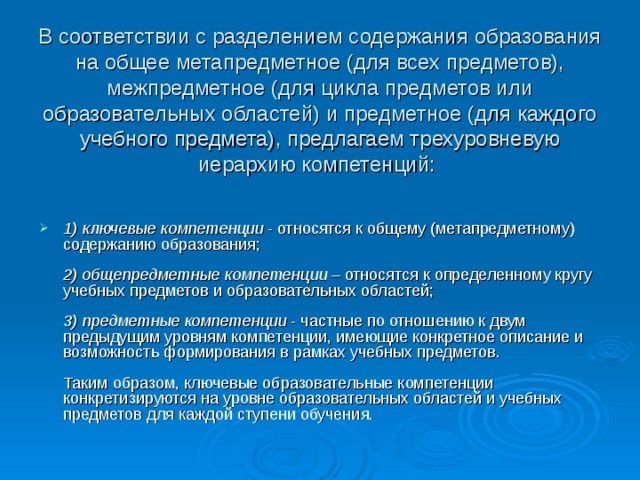 В соответствии с разделением содержания образования на общее метапредметное (для всех предметов), межпредметное (для цикла предметов или образовательных областей) и предметное (для каждого учебного предмета), предлагаем трехуровневую иерархию компетенций:    1) ключевые компетенции - относятся к общему (метапредметному) содержанию образования;   2) общепредметные компетенции – относятся к определенному кругу учебных предметов и образовательных областей;   3) предметные компетенции - частные по отношению к двум предыдущим уровням компетенции, имеющие конкретное описание и возможность формирования в рамках учебных предметов.   Таким образом, ключевые образовательные компетенции конкретизируются на уровне образовательных областей и учебных предметов для каждой ступени обучения.    