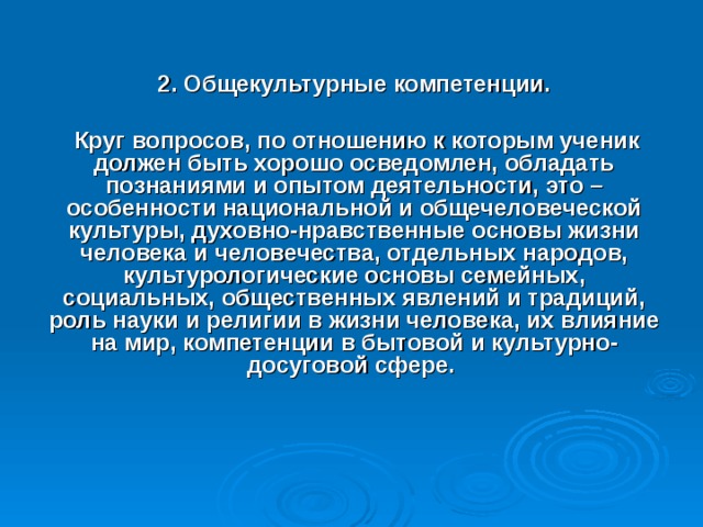 2. Общекультурные компетенции.   Круг вопросов, по отношению к которым ученик должен быть хорошо осведомлен, обладать познаниями и опытом деятельности, это – особенности национальной и общечеловеческой культуры, духовно-нравственные основы жизни человека и человечества, отдельных народов, культурологические основы семейных, социальных, общественных явлений и традиций, роль науки и религии в жизни человека, их влияние на мир, компетенции в бытовой и культурно-досуговой сфере.    