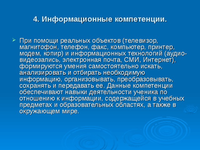 4. Информационные компетенции. При помощи реальных объектов (телевизор, магнитофон, телефон, факс, компьютер, принтер, модем, копир) и информационных технологий (аудио- видеозапись, электронная почта, СМИ, Интернет), формируются умения самостоятельно искать, анализировать и отбирать необходимую информацию, организовывать, преобразовывать, сохранять и передавать ее. Данные компетенции обеспечивают навыки деятельности ученика по отношению к информации, содержащейся в учебных предметах и образовательных областях, а также в окружающем мире.    