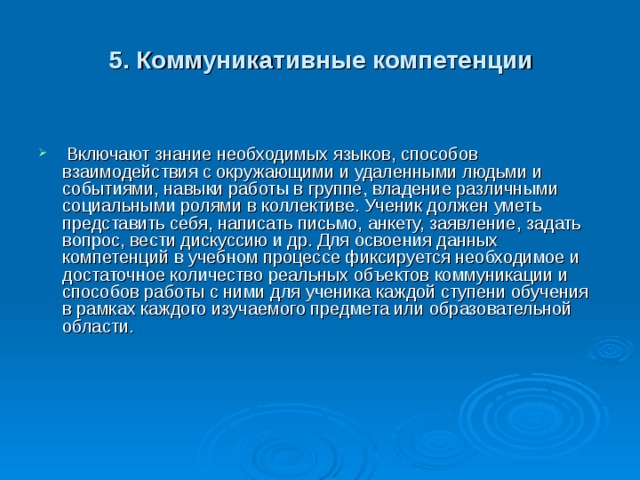 5. Коммуникативные компетенции  Включают знание необходимых языков, способов взаимодействия с окружающими и удаленными людьми и событиями, навыки работы в группе, владение различными социальными ролями в коллективе. Ученик должен уметь представить себя, написать письмо, анкету, заявление, задать вопрос, вести дискуссию и др. Для освоения данных компетенций в учебном процессе фиксируется необходимое и достаточное количество реальных объектов коммуникации и способов работы с ними для ученика каждой ступени обучения в рамках каждого изучаемого предмета или образовательной области.     