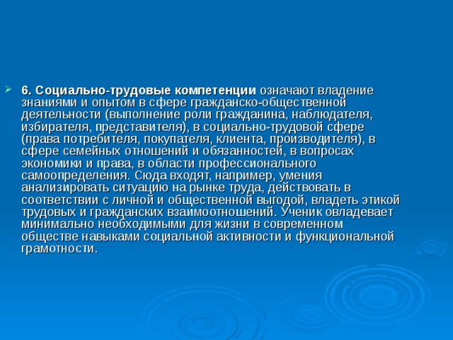6. Социально-трудовые компетенции означают владение знаниями и опытом в сфере гражданско-общественной деятельности (выполнение роли гражданина, наблюдателя, избирателя, представителя), в социально-трудовой сфере (права потребителя, покупателя, клиента, производителя), в сфере семейных отношений и обязанностей, в вопросах экономики и права, в области профессионального самоопределения. Сюда входят, например, умения анализировать ситуацию на рынке труда, действовать в соответствии с личной и общественной выгодой, владеть этикой трудовых и гражданских взаимоотношений. Ученик овладевает минимально необходимыми для жизни в современном обществе навыками социальной активности и функциональной грамотности.    