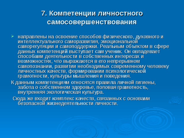 7. Компетенции личностного самосовершенствования направлены на освоение способов физического, духовного и интеллектуального саморазвития, эмоциональной саморегуляции и самоподдержки. Реальным объектом в сфере данных компетенций выступает сам ученик. Он овладевает способами деятельности в собственных интересах и возможностях, что выражаются в его непрерывном самопознании, развитии необходимых современному человеку личностных качеств, формировании психологической грамотности, культуры мышления и поведения. К данным компетенциям относятся правила личной гигиены, забота о собственном здоровье, половая грамотность, внутренняя экологическая культура.  Сюда же входит комплекс качеств, связанных с основами безопасной жизнедеятельности личности.    