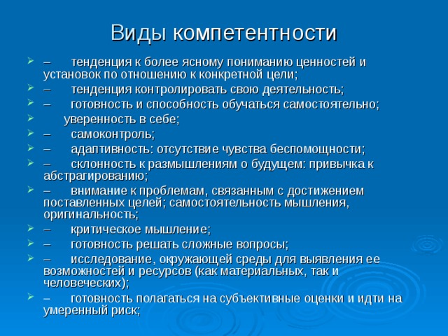 Виды компетентности –      тенденция к более ясному пониманию ценностей и установок по отношению к конкретной цели; –      тенденция контролировать свою деятельность; –      готовность и способность обучаться самостоятельно;       уверенность в себе; –      самоконтроль; –      адаптивность: отсутствие чувства беспомощности; –      склонность к размышлениям о будущем: привычка к абстрагированию; –      внимание к проблемам, связанным с достижением поставленных целей; самостоятельность мышления, оригинальность; –      критическое мышление; –      готовность решать сложные вопросы; –      исследование, окружающей среды для выявления ее возможностей и ресурсов (как материальных, так и человеческих); –      готовность полагаться на субъективные оценки и идти на умеренный риск;  