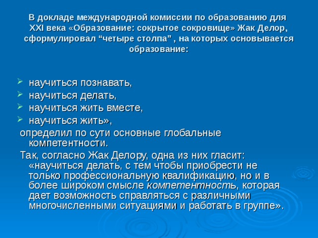 В докладе международной комиссии по образованию для  XXI века «Образование: сокрытое сокровище» Жак Делор, сформулировал “четыре столпа” , на которых основывается образование:   научиться познавать, научиться делать, научиться жить вместе, научиться жить»,  определил по сути основные глобальные компетентности.  Так, согласно Жак Делору, одна из них гласит: «научиться делать, с тем чтобы приобрести не только профессиональную квалификацию, но и в более широком смысле компетентность , которая дает возможность справляться с различными многочисленными ситуациями и работать в группе». 