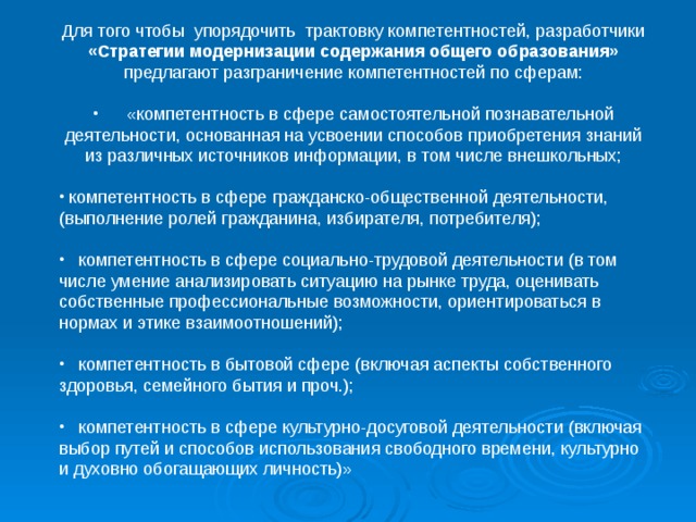 Для того чтобы упорядочить трактовку компетентностей, разработчики «Стратегии модернизации содержания общего образования» предлагают разграничение компетентностей по сферам:       «компетентность в сфере самостоятельной познавательной деятельности, основанная на усвоении способов приобретения знаний из различных источников информации, в том числе внешкольных;   компетентность в сфере гражданско-общественной деятельности, (выполнение ролей гражданина, избирателя, потребителя);     компетентность в сфере социально-трудовой деятельности (в том числе умение анализировать ситуацию на рынке труда, оценивать собственные профессиональные возможности, ориентироваться в нормах и этике взаимоотношений);     компетентность в бытовой сфере (включая аспекты собственного здоровья, семейного бытия и проч.);     компетентность в сфере культурно-досуговой деятельности (включая выбор путей и способов использования свободного времени, культурно и духовно обогащающих личность)»    