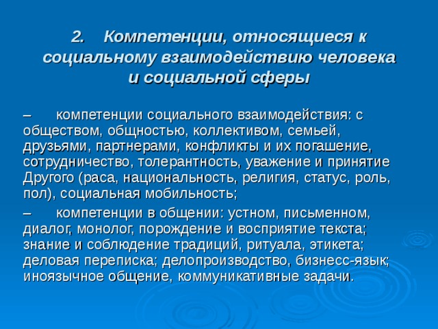 2.    Компетенции, относящиеся к социальному взаимодействию человека и социальной сферы –      компетенции социального взаимодействия: с обществом, общностью, коллективом, семьей, друзьями, партнерами, конфликты и их погашение, сотрудничество, толерантность, уважение и принятие Другого (раса, национальность, религия, статус, роль, пол), социальная мобильность; –      компетенции в общении: устном, письменном, диалог, монолог, порождение и восприятие текста; знание и соблюдение традиций, ритуала, этикета; деловая переписка; делопроизводство, бизнесс-язык; иноязычное общение, коммуникативные задачи. 