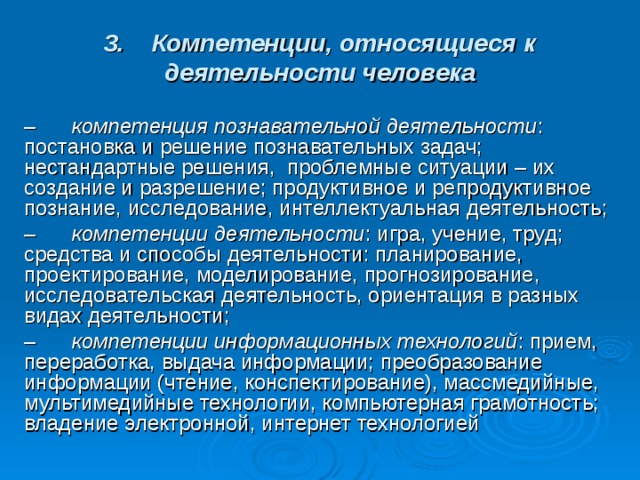 3.    Компетенции, относящиеся к деятельности человека –      компетенция познавательной деятельности : постановка и решение познавательных задач; нестандартные решения,  проблемные ситуации – их создание и разрешение; продуктивное и репродуктивное познание, исследование, интеллектуальная деятельность; –      компетенции деятельности : игра, учение, труд; средства и способы деятельности: планирование, проектирование, моделирование, прогнозирование, исследовательская деятельность, ориентация в разных видах деятельности; –      компетенции информационных технологий : прием, переработка, выдача информации; преобразование информации (чтение, конспектирование), массмедийные, мультимедийные технологии, компьютерная грамотность; владение электронной, интернет технологией 