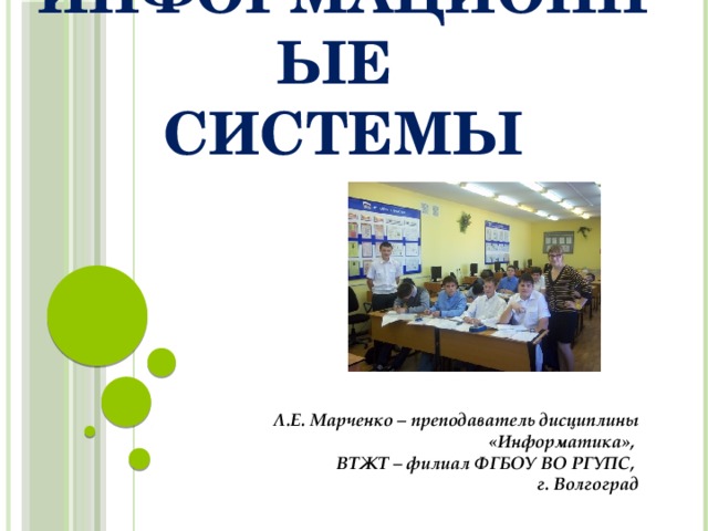 Информационные  системы Л.Е. Марченко – преподаватель дисциплины «Информатика», ВТЖТ – филиал ФГБОУ ВО РГУПС, г. Волгоград 