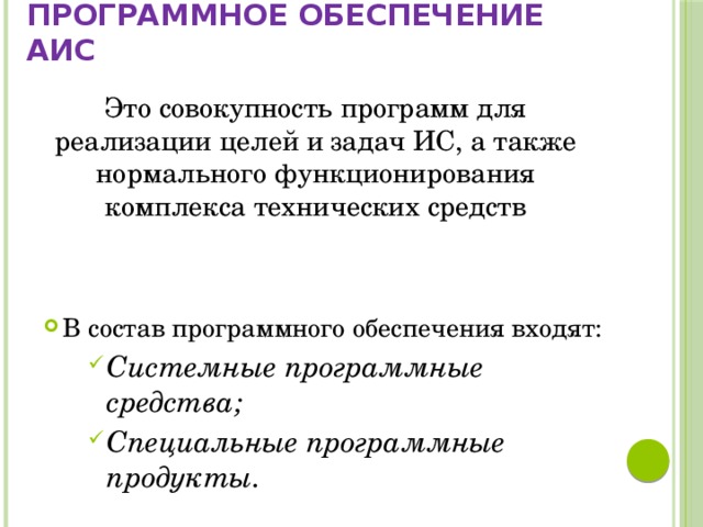 Программное обеспечение АИС Это совокупность программ для реализации целей и задач ИС, а также нормального функционирования комплекса технических средств В состав программного обеспечения входят: Системные программные средства; Специальные программные продукты. 