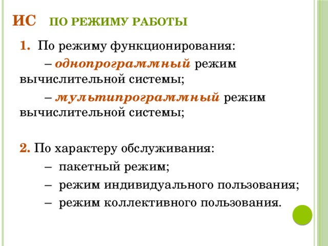 ИС по режиму работы 1. По режиму функционирования: – однопрограммный режим вычислительной системы; – мультипрограммный режим вычислительной системы; 2. По характеру обслуживания: – пакетный режим; – режим индивидуального пользования; – режим коллективного пользования. 