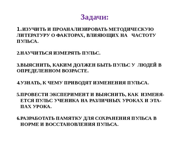 Задачи: 1. Изучить и проанализировать методическую литературу о факторах, влияющих на частоту пульса.   2.Научиться измерять пульс.   3.Выяснить, каким должен быть пульс у людей в определенном возрасте.   4.Узнать, к чему приводят изменения пульса.   5.Провести эксперимент и выяснить, как изменя-  ется пульс ученика на различных уроках и эта-  пах урока.   6.Разработать памятку для сохранения пульса в  норме и восстановления пульса.