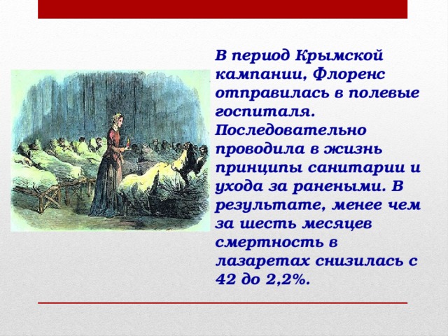   В период Крымской кампании, Флоренс отправилась в полевые госпиталя.  Последовательно проводила в жизнь принципы санитарии и ухода за ранеными. В результате, менее чем за шесть месяцев смертность в лазаретах снизилась с 42 до 2,2%.    