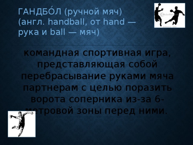 ГАНДБО́Л (ручной мяч) (англ. handball, от hand — рука и ball — мяч) командная спортивная игра, представляющая собой перебрасывание руками мяча партнерам с целью поразить ворота соперника из-за 6-метровой зоны перед ними.  