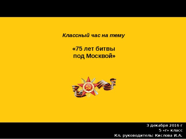 Классный час на тему   «75 лет битвы  под Москвой» 3 декабря 2016 г 5 «г» класс Кл. руководитель: Кислова И.А. 