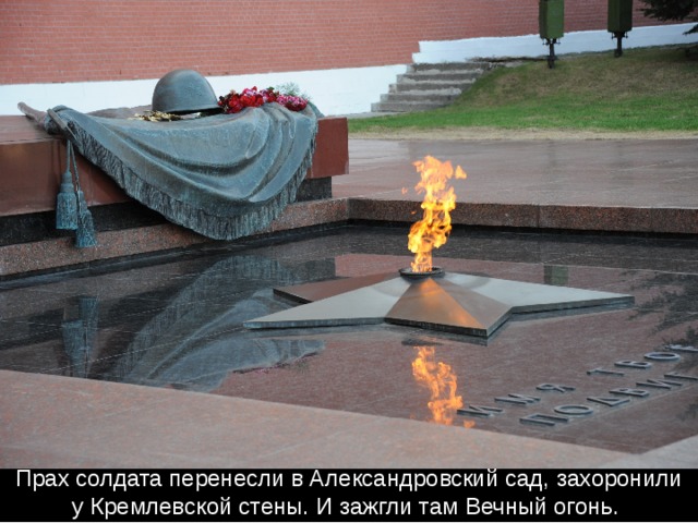 Прах солдата перенесли в Александровский сад, захоронили у Кремлевской стены. И зажгли там Вечный огонь. 