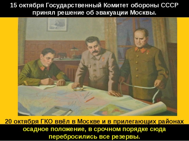 15 октября Государственный Комитет обороны СССР принял решение об эвакуации Москвы. 20 октября ГКО ввёл в Москве и в прилегающих районах осадное положение, в срочном порядке сюда перебросились все резервы. 