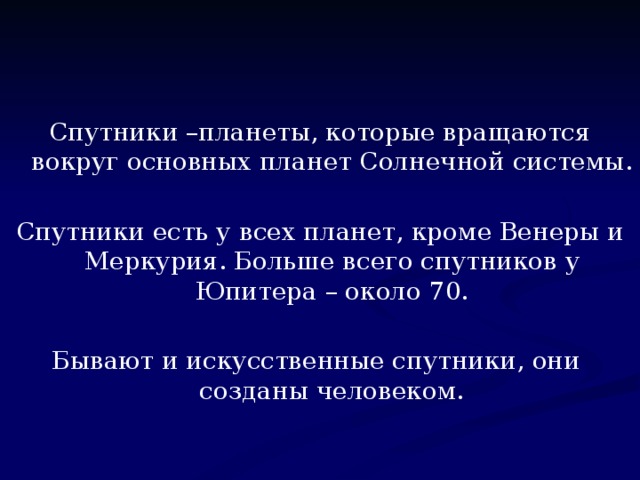 Спутники –планеты, которые вращаются вокруг основных планет Солнечной системы. Спутники есть у всех планет, кроме Венеры и Меркурия. Больше всего спутников у Юпитера – около 70. Бывают и искусственные спутники, они созданы человеком.