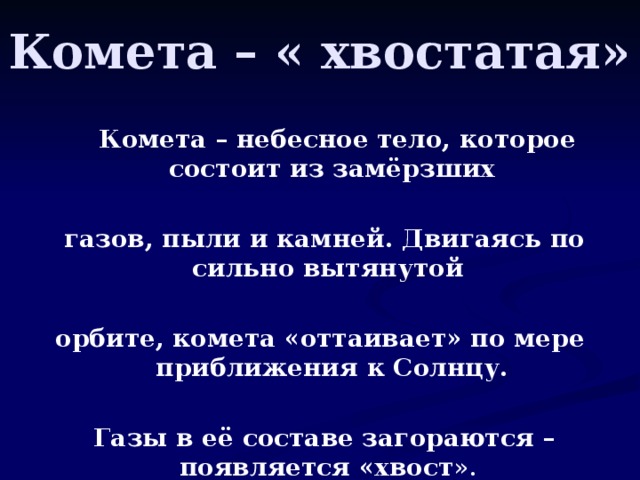 Комета – « хвостатая»  Комета – небесное тело, которое состоит из замёрзших   газов, пыли и камней. Двигаясь по сильно вытянутой  орбите, комета «оттаивает» по мере приближения к Солнцу.   Газы в её составе загораются – появляется «хвост ».