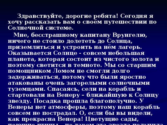 Здравствуйте, дорогие ребята! Сегодня я хочу рассказать вам о своём путешествии по Солнечной системе.  Мне, бесстрашному капитану Врунгелю, ничего не стоило долететь до Солнца, приземлиться и устроить на нём лагерь. Оказывается Солнце - совсем небольшая планета, которая состоит из чистого золота и поэтому светится в темноте. Мы со старшим помощником Ломом не смогли долго задерживаться, потому что были яростно атакованы очень загорелыми солнечными туземцами. Спасаясь, сели на корабль и стартовали на Венеру – ближайшую к Солнцу звезду. Посадка прошла благополучно. У Венеры нет атмосферы, поэтому наш корабль совсем не пострадал. О, если бы вы видели, как прекрасна Венера! Цветущие сады, поющие птицы – не даром эта звезда получила своё название! Одно не понравилось – холодновато для нас, землян. Набрав венерианских фруктов в дорогу, со старшим помощником Ломом мы продолжили свой путь.