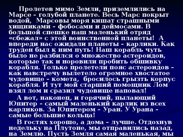 Пролетев мимо Земли, приземлились на Марсе – голубой планете. Весь Марс покрыт водой, Марсовы моря кишат страшными хищниками – фобосами и деймосами. В большой спешке наш маленький отряд «сбежал» с этой воинственной планеты! А впереди нас ожидали планеты – карлики. Как труден был к ним путь! Наш корабль чуть было не разбился о множество астероидов, которые так и норовили пробить обшивку корабля. Только пролетели пояс астероидов – как навстречу вылетело огромное хвостатое чудовище – комета, бросилось грызть корпус корабля. И тут мой старший помощник Лом взял лом и сразил чудовище наповал!  А вот, наконец, и горячий, пылающий Юпитер – самый маленький карлик из всех карликов. За Юпитером – Уран. У Урана – самые большие кольца!  В гостях хорошо, а дома – лучше. Отдохнув недельку на Плутоне, мы отправились назад, на Землю. Пусть Земля самая маленькая, мы очень без неё соскучились, ведь она такая – единственная!  Земля – наш родной дом! Любите её, берегите!  На этом всё, до свидания, всегда ваш, храбрый капитан Врунгель.