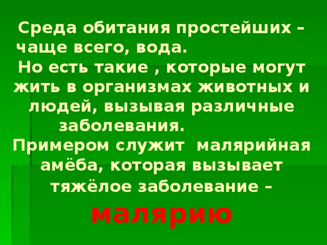 Среда обитания простейших – чаще всего, вода. Но есть такие , которые могут жить в организмах животных и людей, вызывая различные заболевания. Примером служит малярийная амёба, которая вызывает тяжёлое заболевание –  малярию 