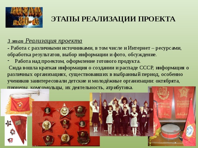ЭТАПЫ РЕАЛИЗАЦИИ ПРОЕКТА 3 этап Реализация проекта - Работа с различными источниками, в том числе и Интернет – ресурсами, обработка результатов, выбор информации и фото, обсуждение. Работа над проектом, оформление готового продукта.  Сюда вошла краткая информация о создании и распаде СССР, информация о различных организациях, существовавших в выбранный период, особенно учеников заинтересовали детские и молодёжные организации: октябрята, пионеры, комсомольцы, их деятельность, атрибутика. 