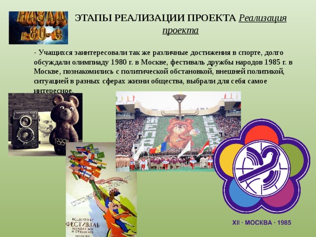 ЭТАПЫ РЕАЛИЗАЦИИ ПРОЕКТА  Реализация проекта   - Учащихся заинтересовали так же различные достижения в спорте, долго обсуждали олимпиаду 1980 г. в Москве, фестиваль дружбы народов 1985 г. в Москве, познакомились с политической обстановкой, внешней политикой, ситуацией в разных сферах жизни общества, выбрали для себя самое интересное. 