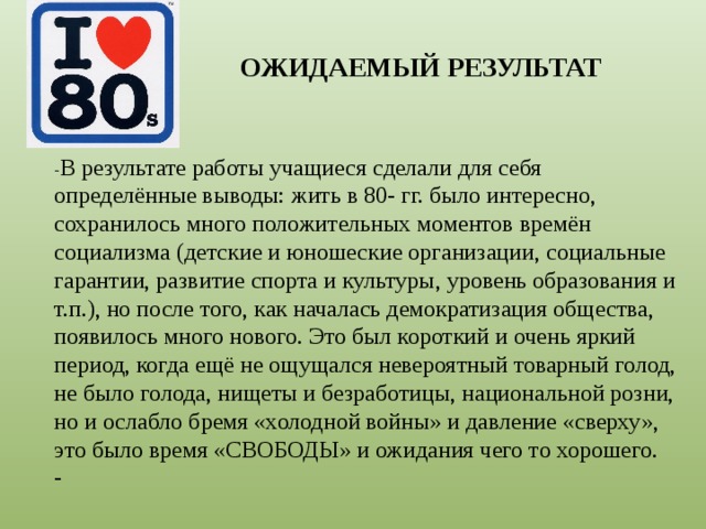 ОЖИДАЕМЫЙ РЕЗУЛЬТАТ - В результате работы учащиеся сделали для себя определённые выводы: жить в 80- гг. было интересно, сохранилось много положительных моментов времён социализма (детские и юношеские организации, социальные гарантии, развитие спорта и культуры, уровень образования и т.п.), но после того, как началась демократизация общества, появилось много нового. Это был короткий и очень яркий период, когда ещё не ощущался невероятный товарный голод, не было голода, нищеты и безработицы, национальной розни, но и ослабло бремя «холодной войны» и давление «сверху», это было время «СВОБОДЫ» и ожидания чего то хорошего. - 