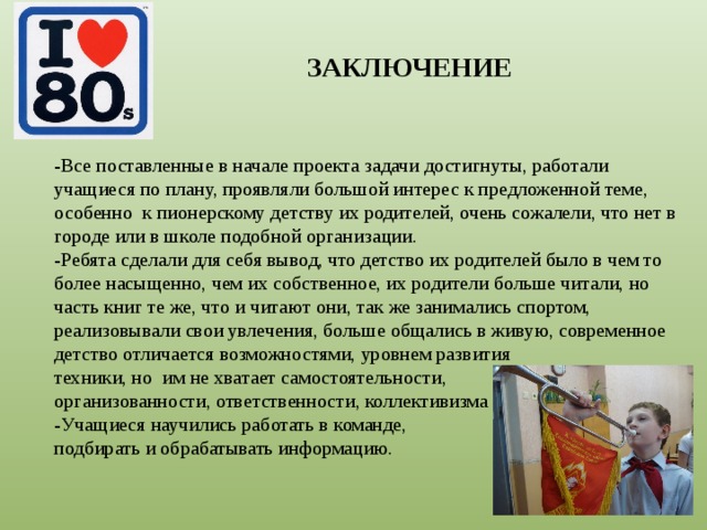 ЗАКЛЮЧЕНИЕ -Все поставленные в начале проекта задачи достигнуты, работали учащиеся по плану, проявляли большой интерес к предложенной теме, особенно к пионерскому детству их родителей, очень сожалели, что нет в городе или в школе подобной организации. -Ребята сделали для себя вывод, что детство их родителей было в чем то более насыщенно, чем их собственное, их родители больше читали, но часть книг те же, что и читают они, так же занимались спортом, реализовывали свои увлечения, больше общались в живую, современное детство отличается возможностями, уровнем развития техники, но им не хватает самостоятельности, организованности, ответственности, коллективизма -Учащиеся научились работать в команде, подбирать и обрабатывать информацию. 