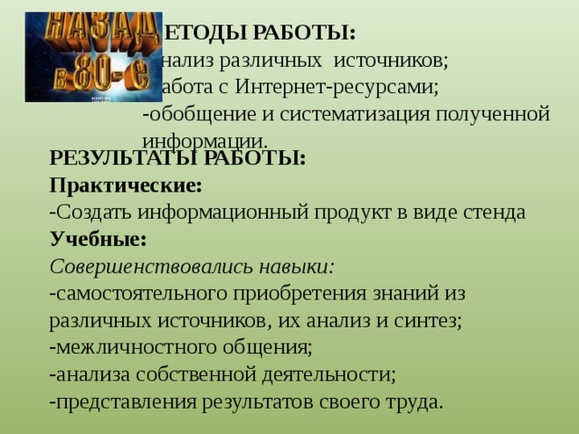 МЕТОДЫ РАБОТЫ:  -анализ различных источников;  -работа с Интернет-ресурсами;  -обобщение и систематизация полученной информации.     РЕЗУЛЬТАТЫ РАБОТЫ: Практические: -Создать информационный продукт в виде стенда Учебные: Совершенствовались навыки: -самостоятельного приобретения знаний из различных источников, их анализ и синтез; -межличностного общения; -анализа собственной деятельности; -представления результатов своего труда. 