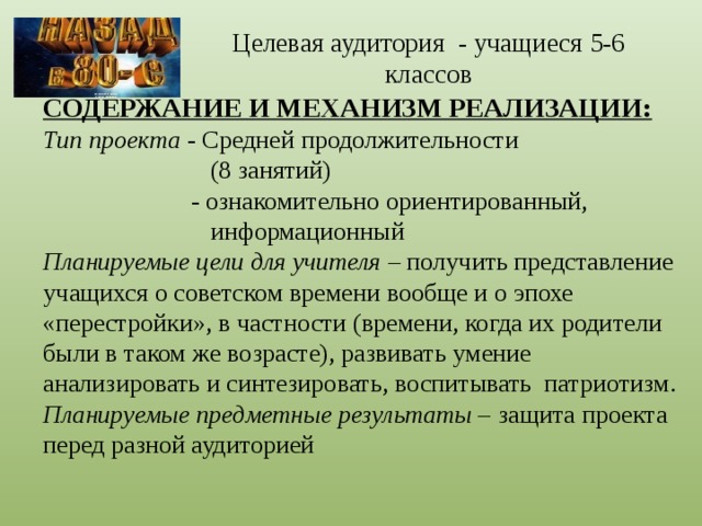 Целевая аудитория - учащиеся 5-6 классов СОДЕРЖАНИЕ И МЕХАНИЗМ РЕАЛИЗАЦИИ: Тип проекта - Средней продолжительности  (8 занятий)  - ознакомительно ориентированный,  информационный Планируемые цели для учителя – получить представление учащихся о советском времени вообще и о эпохе «перестройки», в частности (времени, когда их родители были в таком же возрасте), развивать умение анализировать и синтезировать, воспитывать патриотизм. Планируемые предметные результаты – защита проекта перед разной аудиторией 