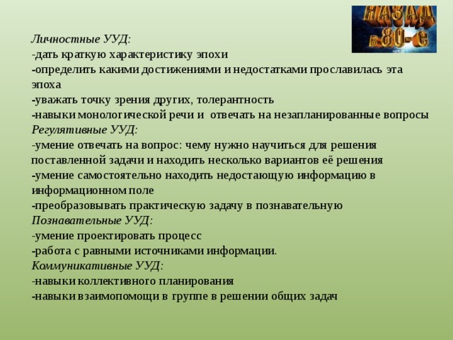 Личностные УУД:  - дать краткую характеристику эпохи  -определить какими достижениями и недостатками прославилась эта эпоха  -уважать точку зрения других, толерантность  -навыки монологической речи и отвечать на незапланированные вопросы  Регулятивные УУД:  - умение отвечать на вопрос: чему нужно научиться для решения поставленной задачи и находить несколько вариантов её решения  -умение самостоятельно находить недостающую информацию в информационном поле  -преобразовывать практическую задачу в познавательную  Познавательные УУД:  - умение проектировать процесс  -работа с равными источниками информации.  Коммуникативные УУД:  - навыки коллективного планирования  -навыки взаимопомощи в группе в решении общих задач   