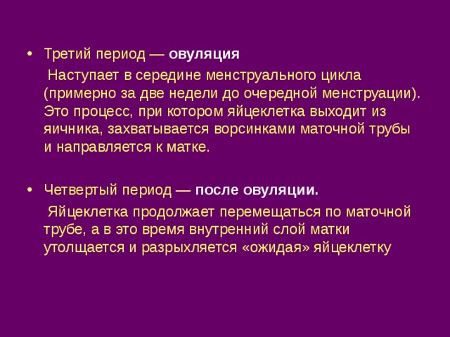 Третий период — овуляция  Наступает в середине менструального цикла (примерно за две недели до очередной менструации). Это процесс, при котором яйцеклетка выходит из яичника, захватывается ворсинками маточной трубы и направляется к матке. Четвертый период — после овуляции.  Яйцеклетка продолжает перемещаться по маточной трубе, а в это время внутренний слой матки утолщается и разрыхляется «ожидая» яйцеклетку 