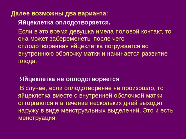 Далее возможны два варианта :  Яйцеклетка оплодотворяется.  Если в это время девушка имела половой контакт, то она может забеременеть, после чего оплодотворенная яйцеклетка погружается во внутреннюю оболочку матки и начинается развитие плода.  Яйцеклетка не оплодотворяется  В случае, если оплодотворение не произошло, то яйцеклетка вместе с внутренней оболочкой матки отторгаются и в течение нескольких дней выходят наружу в виде менструальных выделений. Это и есть менструация. 
